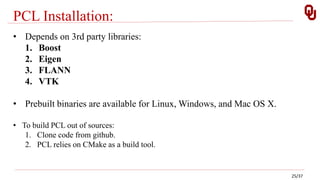 PCL Installation:
• Depends on 3rd party libraries:
1. Boost
2. Eigen
3. FLANN
4. VTK
• Prebuilt binaries are available for Linux, Windows, and Mac OS X.
• To build PCL out of sources:
1. Clone code from github.
2. PCL relies on CMake as a build tool.
25/37
 