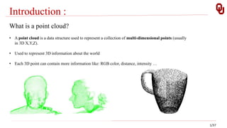 Introduction :
1/37
What is a point cloud?
• A point cloud is a data structure used to represent a collection of multi-dimensional points (usually
in 3D X,Y,Z).
• Used to represent 3D information about the world
• Each 3D point can contain more information like: RGB color, distance, intensity …
 