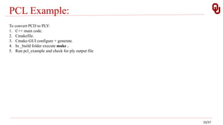 PCL Example:
To convert PCD to PLY:
1. C++ main code.
2. Cmakefile.
3. Cmake-GUI configure + generate.
4. In _build folder execute make .
5. Run pcl_example and check for ply output file
33/37
 