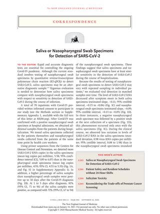 The new engl and jour nal of medicine
n engl j med 383;13 nejm.org September 24, 2020
C or r e sp ondence
Saliva or Nasopharyngeal Swab Specimens
for Detection of SARS-CoV-2
To the Editor: Rapid and accurate diagnostic
tests are essential for controlling the ongoing
Covid-19 pandemic. Although the current stan-
dard involves testing of nasopharyngeal swab
specimens by quantitative reverse-transcriptase
polymerase chain reaction (RT-qPCR) to detect
SARS-CoV-2, saliva specimens may be an alter-
native diagnostic sample.1-4
Rigorous evaluation
is needed to determine how saliva specimens
compare with nasopharyngeal swab specimens
with respect to sensitivity in detection of SARS-
CoV-2 during the course of infection.
A total of 70 inpatients with Covid-19 pro-
vided written informed consent to participate in
our study (see the Methods section in Supple-
mentary Appendix 1, available with the full text
of this letter at NEJM.org). After Covid-19 was
confirmed with a positive nasopharyngeal swab
specimen at hospital admission, we obtained ad-
ditional samples from the patients during hospi-
talization. We tested saliva specimens collected
by the patients themselves and nasopharyngeal
swabs collected from the patients at the same
time point by health care workers.
Using primer sequences from the Centers for
Disease Control and Prevention, we detected more
SARS-CoV-2 RNA copies in the saliva specimens
(mean log copies per milliliter, 5.58; 95% confi-
dence interval [CI], 5.09 to 6.07) than in the naso-
pharyngeal swab specimens (mean log copies
per milliliter, 4.93; 95% CI, 4.53 to 5.33) (Fig. 1A,
and Fig. S1 in Supplementary Appendix 1). In
addition, a higher percentage of saliva samples
than nasopharyngeal swab samples were posi-
tive up to 10 days after the Covid-19 diagnosis
(Fig. 1B). At 1 to 5 days after diagnosis, 81%
(95% CI, 71 to 96) of the saliva samples were
positive, as compared with 71% (95% CI, 67 to 94)
of the nasopharyngeal swab specimens. These
findings suggest that saliva specimens and na-
sopharyngeal swab specimens have at least simi-
lar sensitivity in the detection of SARS-CoV-2
during the course of hospitalization.
Because the results of testing of nasopharyn-
geal swab specimens to detect SARS-CoV-2 may
vary with repeated sampling in individual pa-
tients,5
we evaluated viral detection in matched
samples over time. The level of SARS-CoV-2 RNA
decreased after symptom onset in both saliva
specimens (estimated slope, −0.11; 95% credible
interval, −0.15 to −0.06) (Fig. 1C) and nasopha-
ryngeal swab specimens (estimated slope, −0.09;
95% credible interval, −0.13 to −0.05) (Fig. 1D).
In three instances, a negative nasopharyngeal
swab specimen was followed by a positive swab
at the next collection of a specimen (Fig. 1D);
this phenomenon occurred only once with the
saliva specimens (Fig. 1C). During the clinical
course, we observed less variation in levels of
SARS-CoV-2 RNA in the saliva specimens (stan-
dard deviation, 0.98 virus RNA copies per millili-
ter; 95% credible interval, 0.08 to 1.98) than in
the nasopharyngeal swab specimens (standard
this week’s letters
1283 Saliva or Nasopharyngeal Swab Specimens
for Detection of SARS-CoV-2
1286 Patient Safety and Resident Schedules
without 24-Hour Shifts
1288 Salicylate Toxicity
1289 Reconsidering the Trade-offs of Prostate Cancer
Screening
The New England Journal of Medicine
Downloaded from nejm.org on January 16, 2021. For personal use only. No other uses without permission.
Copyright © 2020 Massachusetts Medical Society. All rights reserved.
 