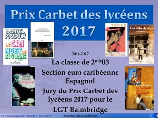 2016-2017
La classe de 2nde
03
Section euro caribéenne
Espagnol
Jury du Prix Carbet des
lycéens 2017 pour le
LGT Baimbridge
Académie de la GuadeloupeLGT Baimbridge CDI - PCL2017 - 2016-2017
 