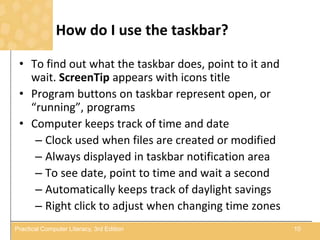 How do I use the taskbar?
• To find out what the taskbar does, point to it and
wait. ScreenTip appears with icons title
• Program buttons on taskbar represent open, or
“running”, programs
• Computer keeps track of time and date
– Clock used when files are created or modified
– Always displayed in taskbar notification area
– To see date, point to time and wait a second
– Automatically keeps track of daylight savings
– Right click to adjust when changing time zones
10Practical Computer Literacy, 3rd Edition
 