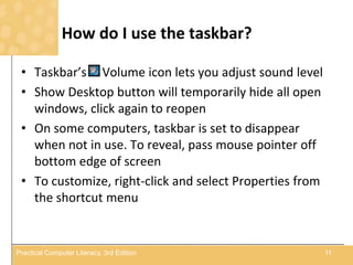 How do I use the taskbar?
• Taskbar’s Volume icon lets you adjust sound level
• Show Desktop button will temporarily hide all open
windows, click again to reopen
• On some computers, taskbar is set to disappear
when not in use. To reveal, pass mouse pointer off
bottom edge of screen
• To customize, right-click and select Properties from
the shortcut menu
11Practical Computer Literacy, 3rd Edition
 