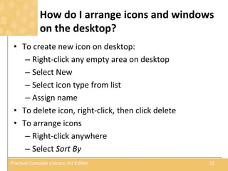 How do I arrange icons and windows
on the desktop?
• To create new icon on desktop:
– Right-click any empty area on desktop
– Select New
– Select icon type from list
– Assign name
• To delete icon, right-click, then click delete
• To arrange icons
– Right-click anywhere
– Select Sort By
12Practical Computer Literacy, 3rd Edition
 