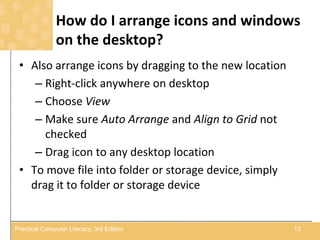 How do I arrange icons and windows
on the desktop?
• Also arrange icons by dragging to the new location
– Right-click anywhere on desktop
– Choose View
– Make sure Auto Arrange and Align to Grid not
checked
– Drag icon to any desktop location
• To move file into folder or storage device, simply
drag it to folder or storage device
13Practical Computer Literacy, 3rd Edition
 