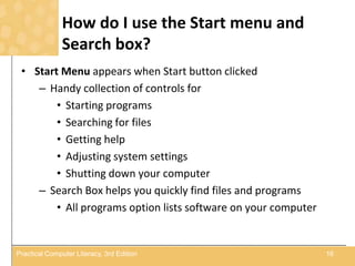 How do I use the Start menu and
Search box?
• Start Menu appears when Start button clicked
– Handy collection of controls for
• Starting programs
• Searching for files
• Getting help
• Adjusting system settings
• Shutting down your computer
– Search Box helps you quickly find files and programs
• All programs option lists software on your computer
16Practical Computer Literacy, 3rd Edition
 