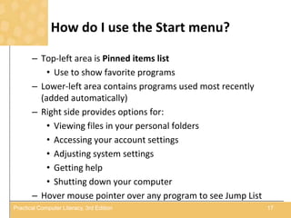 How do I use the Start menu?
– Top-left area is Pinned items list
• Use to show favorite programs
– Lower-left area contains programs used most recently
(added automatically)
– Right side provides options for:
• Viewing files in your personal folders
• Accessing your account settings
• Adjusting system settings
• Getting help
• Shutting down your computer
– Hover mouse pointer over any program to see Jump List
17Practical Computer Literacy, 3rd Edition
 