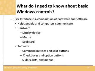 What do I need to know about basic
Windows controls?
– User Interface is a combination of hardware and software
• Helps people and computers communicate
• Hardware
– Display device
– Mouse
– Keyboard
• Software
– Command buttons and split buttons
– Checkboxes and option buttons
– Sliders, lists, and menus
19Practical Computer Literacy, 3rd Edition
 