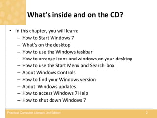 What’s inside and on the CD?
• In this chapter, you will learn:
– How to Start Windows 7
– What’s on the desktop
– How to use the Windows taskbar
– How to arrange icons and windows on your desktop
– How to use the Start Menu and Search box
– About Windows Controls
– How to find your Windows version
– About Windows updates
– How to access Windows 7 Help
– How to shut down Windows 7
2Practical Computer Literacy, 3rd Edition
 