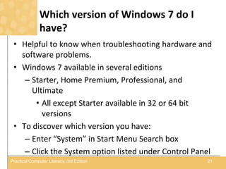 Which version of Windows 7 do I
have?
• Helpful to know when troubleshooting hardware and
software problems.
• Windows 7 available in several editions
– Starter, Home Premium, Professional, and
Ultimate
• All except Starter available in 32 or 64 bit
versions
• To discover which version you have:
– Enter “System” in Start Menu Search box
– Click the System option listed under Control Panel
21Practical Computer Literacy, 3rd Edition
 