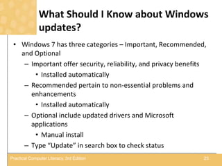 What Should I Know about Windows
updates?
• Windows 7 has three categories – Important, Recommended,
and Optional
– Important offer security, reliability, and privacy benefits
• Installed automatically
– Recommended pertain to non-essential problems and
enhancements
• Installed automatically
– Optional include updated drivers and Microsoft
applications
• Manual install
– Type “Update” in search box to check status
23Practical Computer Literacy, 3rd Edition
 