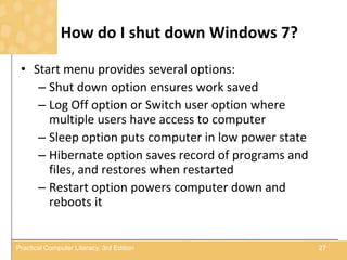 How do I shut down Windows 7?
• Start menu provides several options:
– Shut down option ensures work saved
– Log Off option or Switch user option where
multiple users have access to computer
– Sleep option puts computer in low power state
– Hibernate option saves record of programs and
files, and restores when restarted
– Restart option powers computer down and
reboots it
27Practical Computer Literacy, 3rd Edition
 