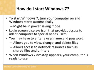How do I start Windows 7?
• To start Windows 7, turn your computer on and
Windows starts automatically
– Might be in power saving mode
• Login screen displays icon that provides access to
adapt computer to special needs users
• You may have to enter a user name and password
– Allows you to view, change, and delete files
– Allows access to network resources such as
shared files and printers
• When Windows 7 desktop appears, your computer is
ready to use
3Practical Computer Literacy, 3rd Edition
 