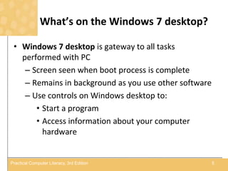 What’s on the Windows 7 desktop?
• Windows 7 desktop is gateway to all tasks
performed with PC
– Screen seen when boot process is complete
– Remains in background as you use other software
– Use controls on Windows desktop to:
• Start a program
• Access information about your computer
hardware
5Practical Computer Literacy, 3rd Edition
 