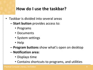 How do I use the taskbar?
• Taskbar is divided into several areas
– Start button provides access to:
• Programs
• Documents
• System settings
• Help
– Program buttons show what’s open on desktop
– Notification area:
• Displays time
• Contains shortcuts to programs, and utilities
8Practical Computer Literacy, 3rd Edition
 