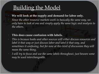 Building the Model
- We will look at the supply and demand for labor only.
- Since the other resource markets work in basically the same way, we
only have to look at one and simply apply the same logic and analysis to
the others.
- This does cause confusion with labels.
- This is because books and other sources will either discuss resources and
label it that way or just discuss labor and label it that way, and
sometimes it confusing, but for now at this level of discussion they will
mean the same thing.
- I will try to focus and use the same labels throughout, just beware some
may be used interchangeable.
 