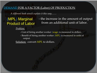 DEMAND FOR A FACTOR (Labor) OF PRODUCTION
(MPL) Marginal
Product of Labor
- the increase in the amount of output
from an additional unit of labor.
Problem:
- Cost of hiring another worker (wage) is measured in dollars.
- Benefit of hiring another worker (MPL) is measured in units of
output.
Solution: convert MPL to dollars.
A different book would explain it this way……
 