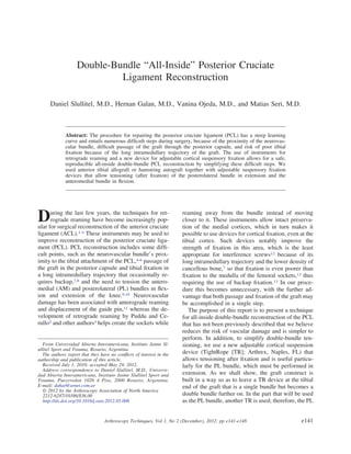 Double-Bundle “All-Inside” Posterior Cruciate
Ligament Reconstruction
Daniel Slullitel, M.D., Hernan Galan, M.D., Vanina Ojeda, M.D., and Matias Seri, M.D.
Abstract: The procedure for repairing the posterior cruciate ligament (PCL) has a steep learning
curve and entails numerous difﬁcult steps during surgery, because of the proximity of the neurovas-
cular bundle, difﬁcult passage of the graft through the posterior capsule, and risk of poor tibial
ﬁxation because of the long intramedullary trajectory of the graft. The use of instruments for
retrograde reaming and a new device for adjustable cortical suspensory ﬁxation allows for a safe,
reproducible all-inside double-bundle PCL reconstruction by simplifying these difﬁcult steps. We
used anterior tibial allograft or hamstring autograft together with adjustable suspensory ﬁxation
devices that allow tensioning (after ﬁxation) of the posterolateral bundle in extension and the
anteromedial bundle in ﬂexion.
During the last few years, the techniques for ret-
rograde reaming have become increasingly pop-
ular for surgical reconstruction of the anterior cruciate
ligament (ACL).1-3 These instruments may be used to
improve reconstruction of the posterior cruciate liga-
ment (PCL). PCL reconstruction includes some difﬁ-
cult points, such as the neurovascular bundle’s prox-
imity to the tibial attachment of the PCL,4-6 passage of
the graft in the posterior capsule and tibial ﬁxation in
a long intramedullary trajectory that occasionally re-
quires backup,7,8 and the need to tension the antero-
medial (AM) and posterolateral (PL) bundles in ﬂex-
ion and extension of the knee.9,10 Neurovascular
damage has been associated with anterograde reaming
and displacement of the guide pin,11 whereas the de-
velopment of retrograde reaming by Puddu and Ce-
rullo2 and other authors3 helps create the sockets while
reaming away from the bundle instead of moving
closer to it. These instruments allow intact preserva-
tion of the medial cortices, which in turn makes it
possible to use devices for cortical ﬁxation, even at the
tibial cortex. Such devices notably improve the
strength of ﬁxation in this area, which is the least
appropriate for interference screws12 because of its
long intramedullary trajectory and the lower density of
cancellous bone,7 so that ﬁxation is even poorer than
ﬁxation to the medulla of the femoral sockets,12 thus
requiring the use of backup ﬁxation.13 In our proce-
dure this becomes unnecessary, with the further ad-
vantage that both passage and ﬁxation of the graft may
be accomplished in a single step.
The purpose of this report is to present a technique
for all-inside double-bundle reconstruction of the PCL
that has not been previously described that we believe
reduces the risk of vascular damage and is simpler to
perform. In addition, to simplify double-bundle ten-
sioning, we use a new adjustable cortical suspension
device (TightRope [TR]; Arthrex, Naples, FL) that
allows tensioning after ﬁxation and is useful particu-
larly for the PL bundle, which must be performed in
extension. As we shall show, the graft construct is
built in a way so as to leave a TR device at the tibial
end of the graft that is a single bundle but becomes a
double bundle further on. In the part that will be used
as the PL bundle, another TR is used; therefore, the PL
From Universidad Abierta Interamericana, Instituto Jaime Sl-
ullitel Sport and Trauma, Rosario, Argentina.
The authors report that they have no conﬂicts of interest in the
authorship and publication of this article.
Received July 1, 2010; accepted May 29, 2012.
Address correspondence to Daniel Slullitel, M.D., Universi-
dad Abierta Interamericana, Instituto Jaime Slullitel Sport and
Trauma, Pueyrredon 1026 4 Piso, 2000 Rosario, Argentina.
E-mail: dahat@arnet.com.ar
© 2012 by the Arthroscopy Association of North America
2212-6287/10386/$36.00
http://dx.doi.org/10.1016/j.eats.2012.05.006
e141Arthroscopy Techniques, Vol 1, No 2 (December), 2012: pp e141-e148
 