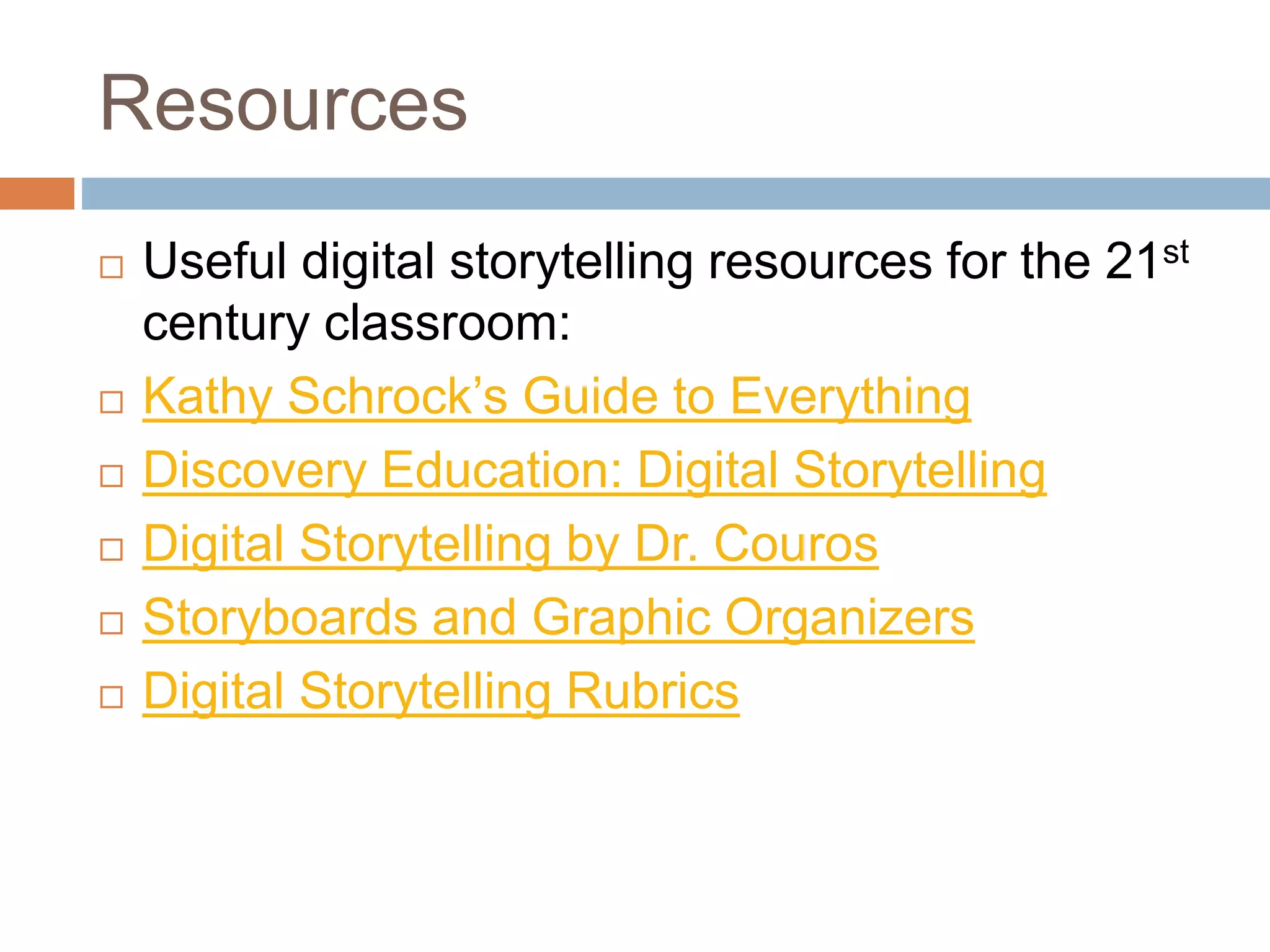 Resources
 Useful digital storytelling resources for the 21st
century classroom:
 Kathy Schrock’s Guide to Everything
 Discovery Education: Digital Storytelling
 Digital Storytelling by Dr. Couros
 Storyboards and Graphic Organizers
 Digital Storytelling Rubrics
 