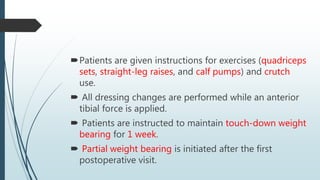 Patients are given instructions for exercises (quadriceps
sets, straight-leg raises, and calf pumps) and crutch
use.
 All dressing changes are performed while an anterior
tibial force is applied.
 Patients are instructed to maintain touch-down weight
bearing for 1 week.
 Partial weight bearing is initiated after the first
postoperative visit.
 