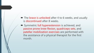 The brace is unlocked after 4 to 6 weeks, and usually
is discontinued after 8 weeks.
 Symmetric full hyperextension is achieved, and
passive prone knee flexion, quadriceps sets, and
patellar mobilization exercises are performed with
the assistance of a physical therapist for the first
month.
 