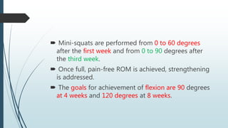  Mini-squats are performed from 0 to 60 degrees
after the first week and from 0 to 90 degrees after
the third week.
 Once full, pain-free ROM is achieved, strengthening
is addressed.
 The goals for achievement of flexion are 90 degrees
at 4 weeks and 120 degrees at 8 weeks.
 