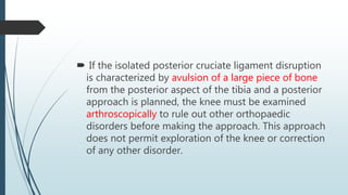  If the isolated posterior cruciate ligament disruption
is characterized by avulsion of a large piece of bone
from the posterior aspect of the tibia and a posterior
approach is planned, the knee must be examined
arthroscopically to rule out other orthopaedic
disorders before making the approach. This approach
does not permit exploration of the knee or correction
of any other disorder.
 