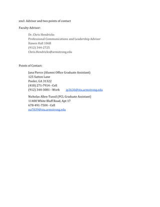 encl: Advisor and two points of contact
Faculty Advisor:
Dr. Chris Hendricks
Professional Communications and Leadership Adviser
Hawes Hall 106B
(912) 344-2725
Chris.Hendricks@armstrong.edu
Points of Contact:
Jana Pierce (Alumni Office Graduate Assistant)
125 Sutton Lane
Pooler, GA 31322
(410) 271-7914 - Cell
(912) 344-3081 - Work jp3636@stu.armstrong.edu
Nicholas Allen-Tunsil (PCL Graduate Assistant)
11400 White Bluff Road, Apt 17
678-491-7504 - Cell
na7839@stu.armstrong.edu
 