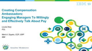 Creating Compensation
Ambassadors:
Engaging Managers To Willingly
and Effectively Talk About Pay
Louise Karp
PCL
Mark A. Szypko, CCP, GRP
IBM
 