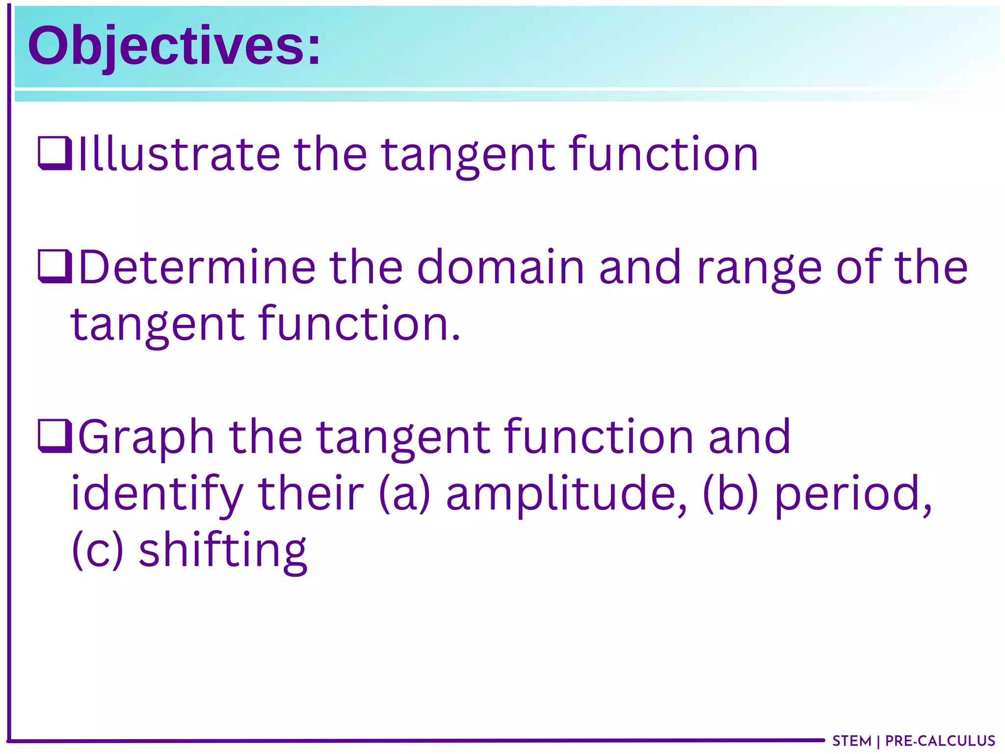 STEM | PRE-CALCULUS
Objectives:
Illustrate the tangent function
Determine the domain and range of the
tangent function.
Graph the tangent function and
identify their (a) amplitude, (b) period,
(c) shifting