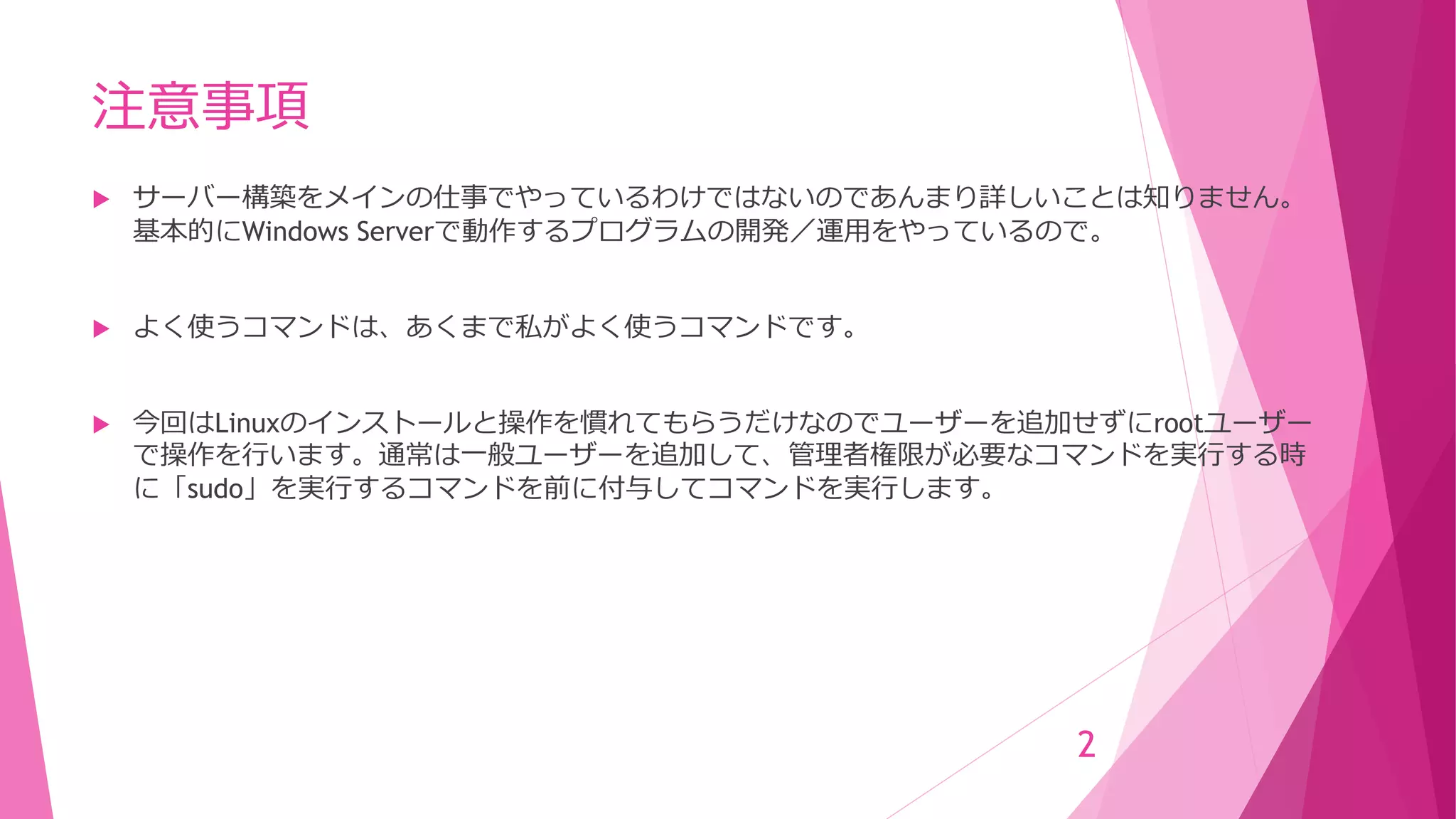 注意事項
 サーバー構築をメインの仕事でやっているわけではないのであんまり詳しいことは知りません。
基本的にWindows Serverで動作するプログラムの開発／運用をやっているので。
 よく使うコマンドは、あくまで私がよく使うコマンドです。
 今回はLinuxのインストールと操作を慣れてもらうだけなのでユーザーを追加せずにrootユーザー
で操作を行います。通常は一般ユーザーを追加して、管理者権限が必要なコマンドを実行する時
に「sudo」を実行するコマンドを前に付与してコマンドを実行します。
2
 