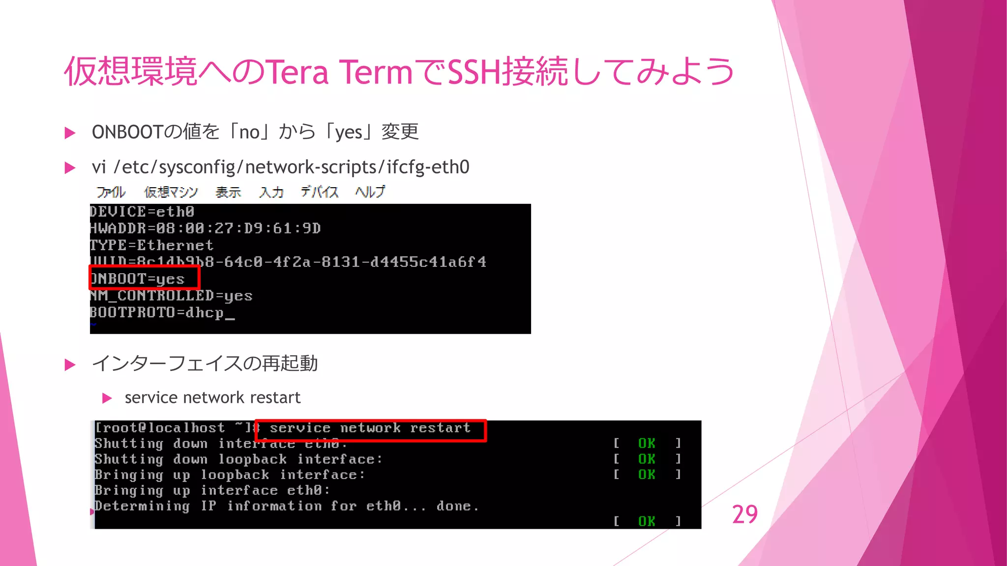 仮想環境へのTera TermでSSH接続してみよう
 ONBOOTの値を「no」から「yes」変更
 vi /etc/sysconfig/network-scripts/ifcfg-eth0
 インターフェイスの再起動
 service network restart
29
 