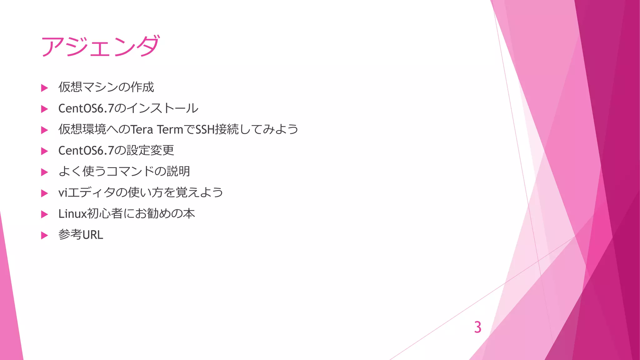 アジェンダ
 仮想マシンの作成
 CentOS6.7のインストール
 仮想環境へのTera TermでSSH接続してみよう
 CentOS6.7の設定変更
 よく使うコマンドの説明
 viエディタの使い方を覚えよう
 Linux初心者にお勧めの本
 参考URL
3
 