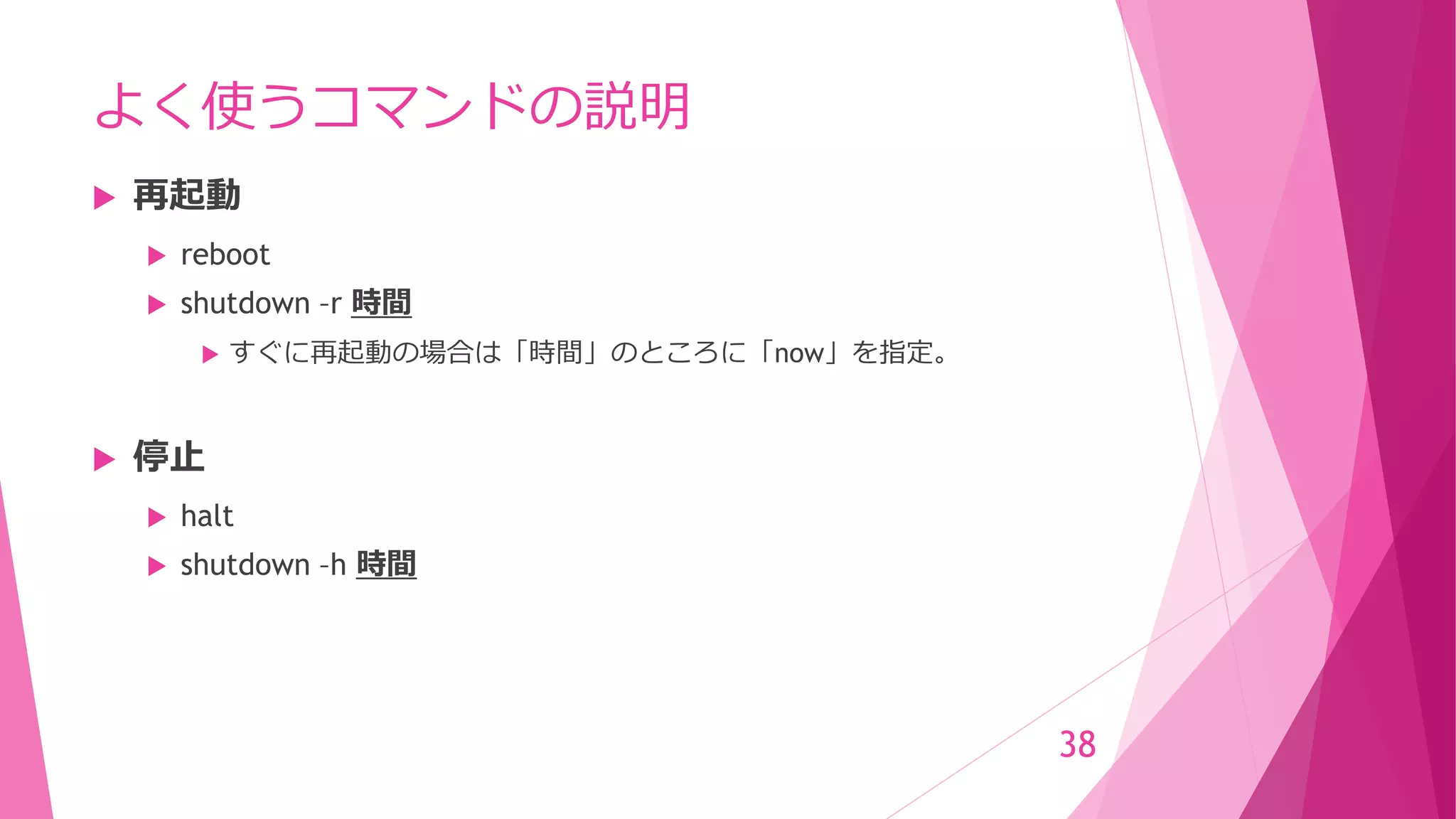 よく使うコマンドの説明
 再起動
 reboot
 shutdown –r 時間
 すぐに再起動の場合は「時間」のところに「now」を指定。
 停止
 halt
 shutdown –h 時間
38
 
