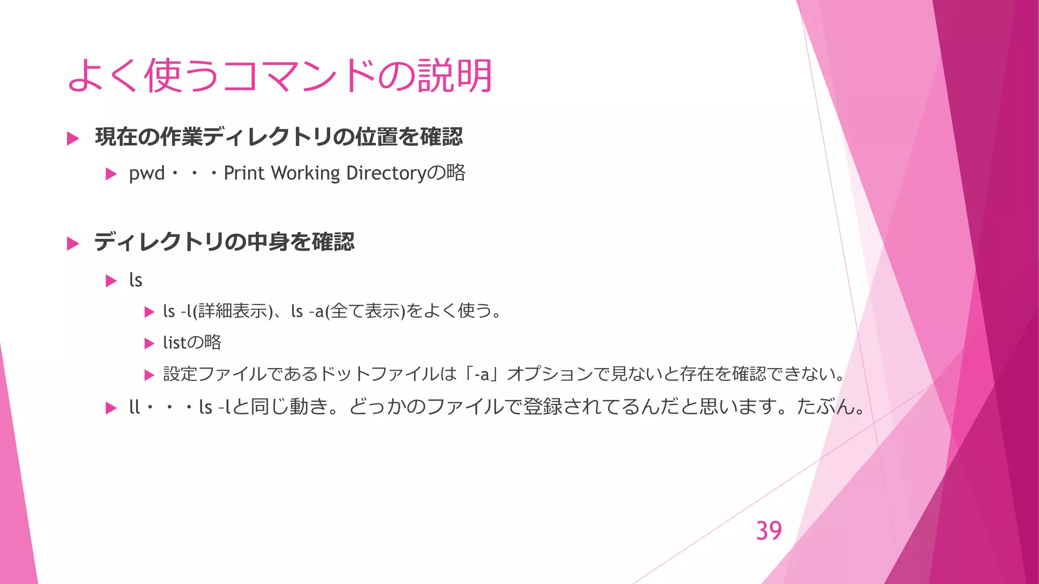 よく使うコマンドの説明
 現在の作業ディレクトリの位置を確認
 pwd・・・Print Working Directoryの略
 ディレクトリの中身を確認
 ls
 ls –l(詳細表示)、ls –a(全て表示)をよく使う。
 listの略
 設定ファイルであるドットファイルは「-a」オプションで見ないと存在を確認できない。
 ll・・・ls –lと同じ動き。どっかのファイルで登録されてるんだと思います。たぶん。
39
 