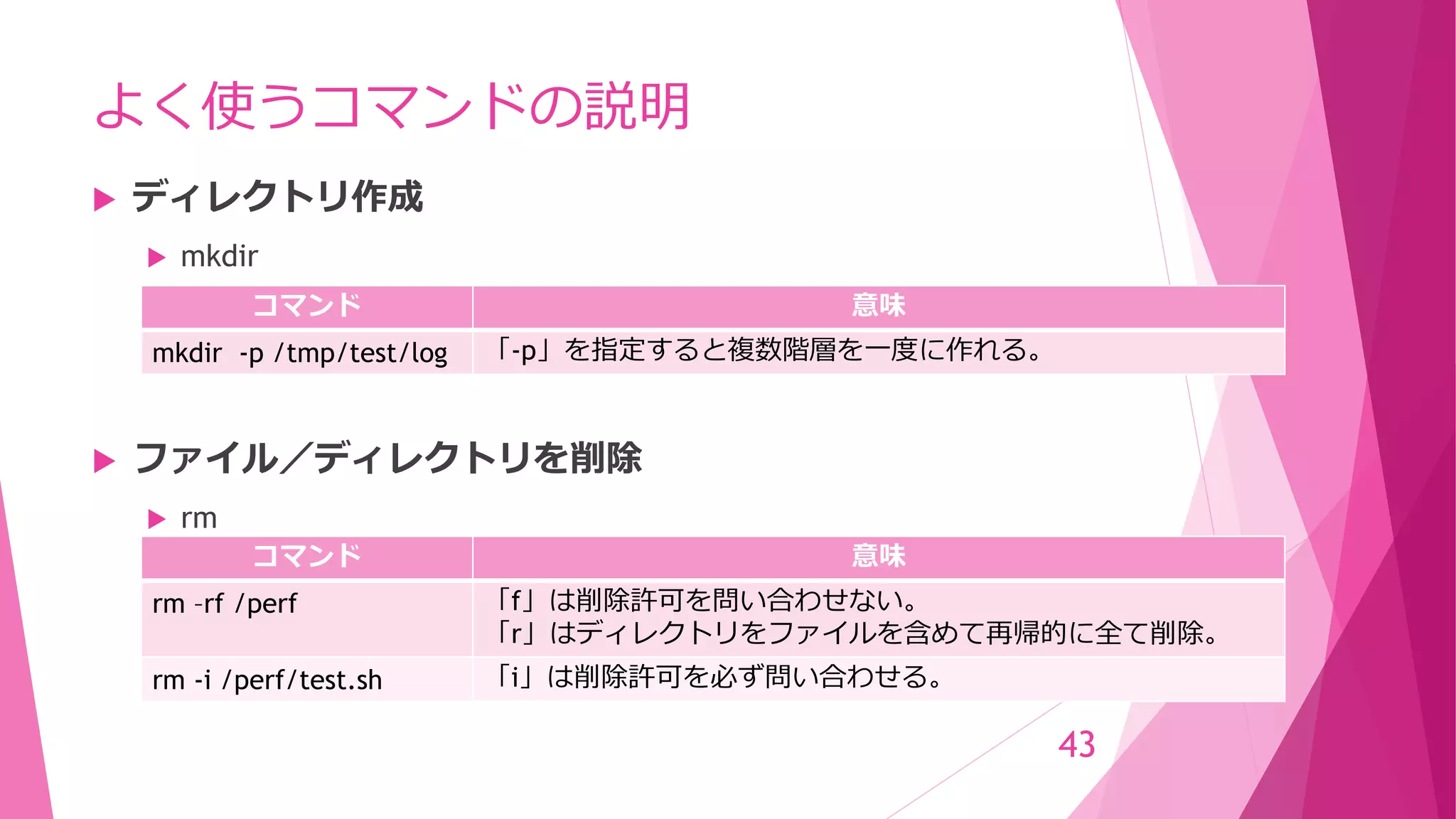 よく使うコマンドの説明
 ディレクトリ作成
 mkdir
 ファイル／ディレクトリを削除
 rm
43
コマンド 意味
rm –rf /perf 「f」は削除許可を問い合わせない。
「r」はディレクトリをファイルを含めて再帰的に全て削除。
rm -i /perf/test.sh 「i」は削除許可を必ず問い合わせる。
コマンド 意味
mkdir -p /tmp/test/log 「-p」を指定すると複数階層を一度に作れる。
 