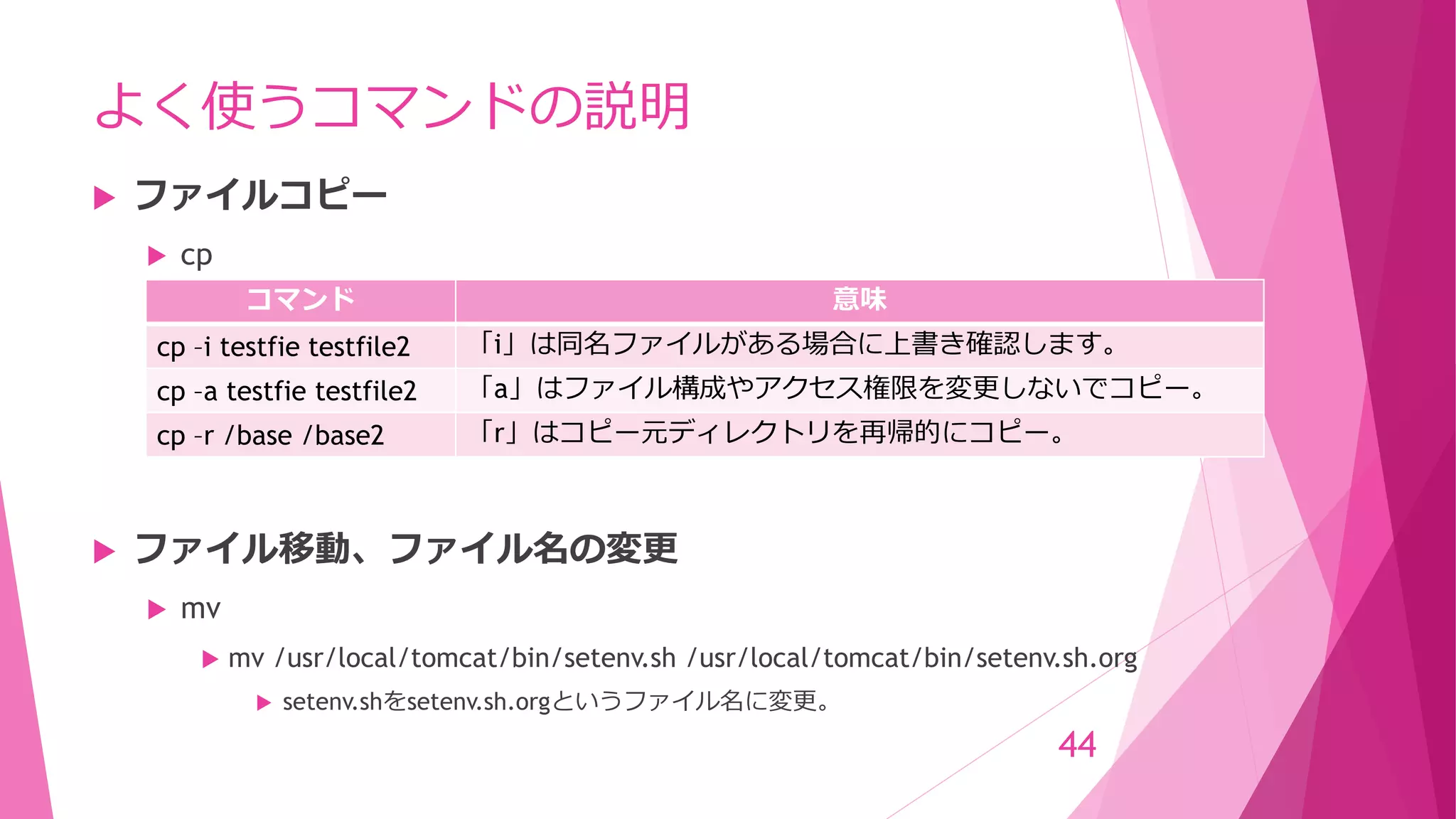 よく使うコマンドの説明
 ファイルコピー
 cp
 ファイル移動、ファイル名の変更
 mv
 mv /usr/local/tomcat/bin/setenv.sh /usr/local/tomcat/bin/setenv.sh.org
 setenv.shをsetenv.sh.orgというファイル名に変更。
44
コマンド 意味
cp –i testfie testfile2 「i」は同名ファイルがある場合に上書き確認します。
cp –a testfie testfile2 「a」はファイル構成やアクセス権限を変更しないでコピー。
cp –r /base /base2 「r」はコピー元ディレクトリを再帰的にコピー。
 