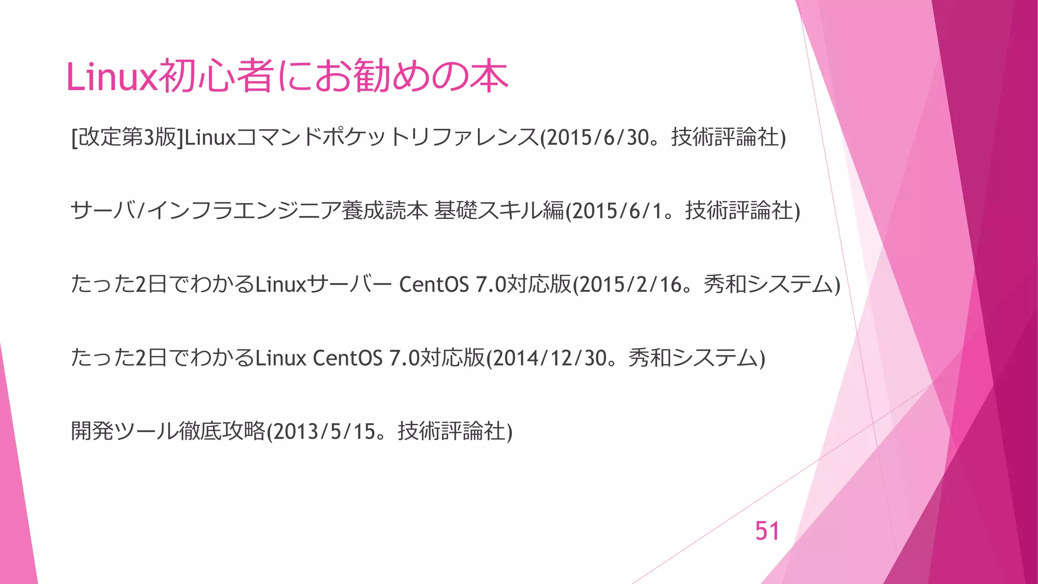 Linux初心者にお勧めの本
[改定第3版]Linuxコマンドポケットリファレンス(2015/6/30。技術評論社)
サーバ/インフラエンジニア養成読本 基礎スキル編(2015/6/1。技術評論社)
たった2日でわかるLinuxサーバー CentOS 7.0対応版(2015/2/16。秀和システム)
たった2日でわかるLinux CentOS 7.0対応版(2014/12/30。秀和システム)
開発ツール徹底攻略(2013/5/15。技術評論社)
51
 