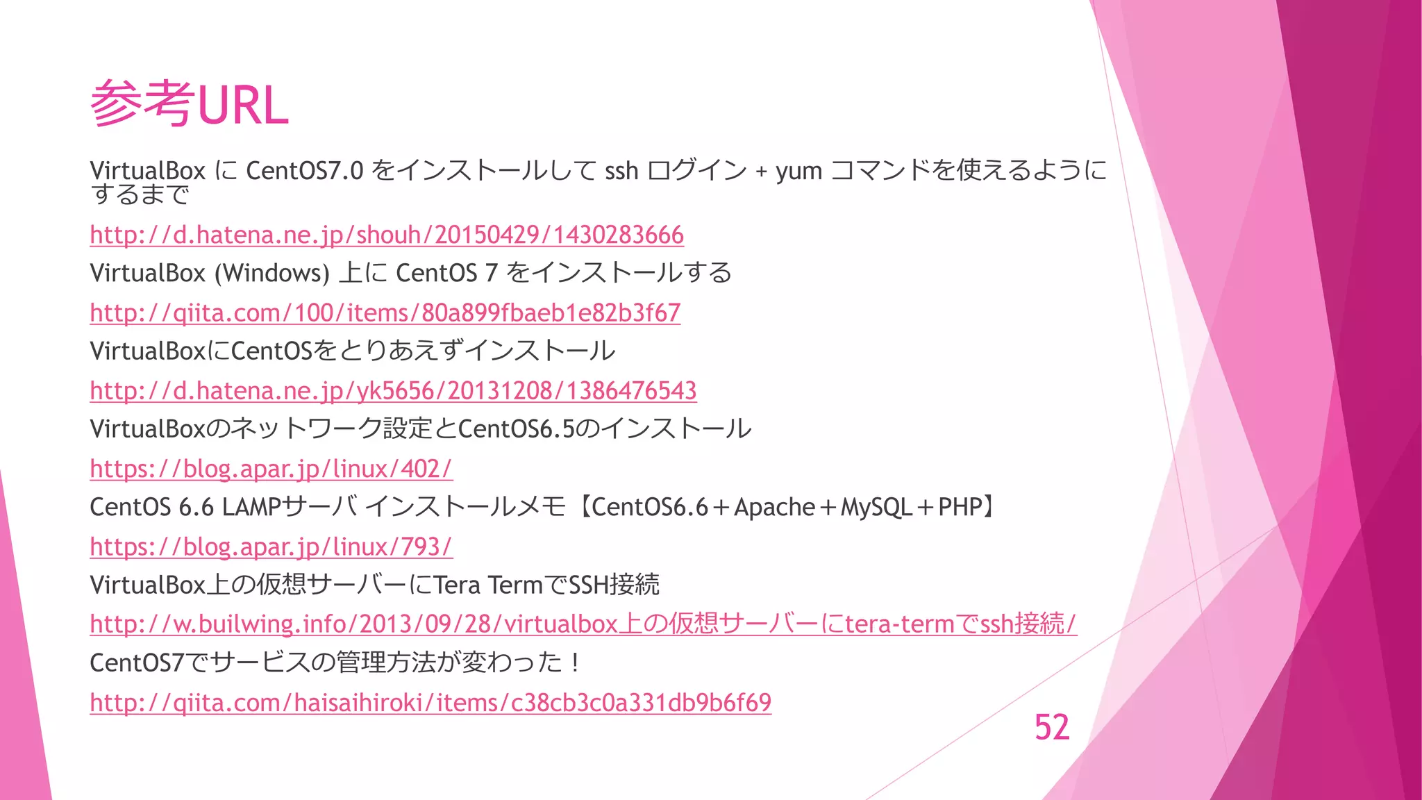 参考URL
VirtualBox に CentOS7.0 をインストールして ssh ログイン + yum コマンドを使えるように
するまで
http://d.hatena.ne.jp/shouh/20150429/1430283666
VirtualBox (Windows) 上に CentOS 7 をインストールする
http://qiita.com/100/items/80a899fbaeb1e82b3f67
VirtualBoxにCentOSをとりあえずインストール
http://d.hatena.ne.jp/yk5656/20131208/1386476543
VirtualBoxのネットワーク設定とCentOS6.5のインストール
https://blog.apar.jp/linux/402/
CentOS 6.6 LAMPサーバ インストールメモ【CentOS6.6＋Apache＋MySQL＋PHP】
https://blog.apar.jp/linux/793/
VirtualBox上の仮想サーバーにTera TermでSSH接続
http://w.builwing.info/2013/09/28/virtualbox上の仮想サーバーにtera-termでssh接続/
CentOS7でサービスの管理方法が変わった！
http://qiita.com/haisaihiroki/items/c38cb3c0a331db9b6f69
52
 