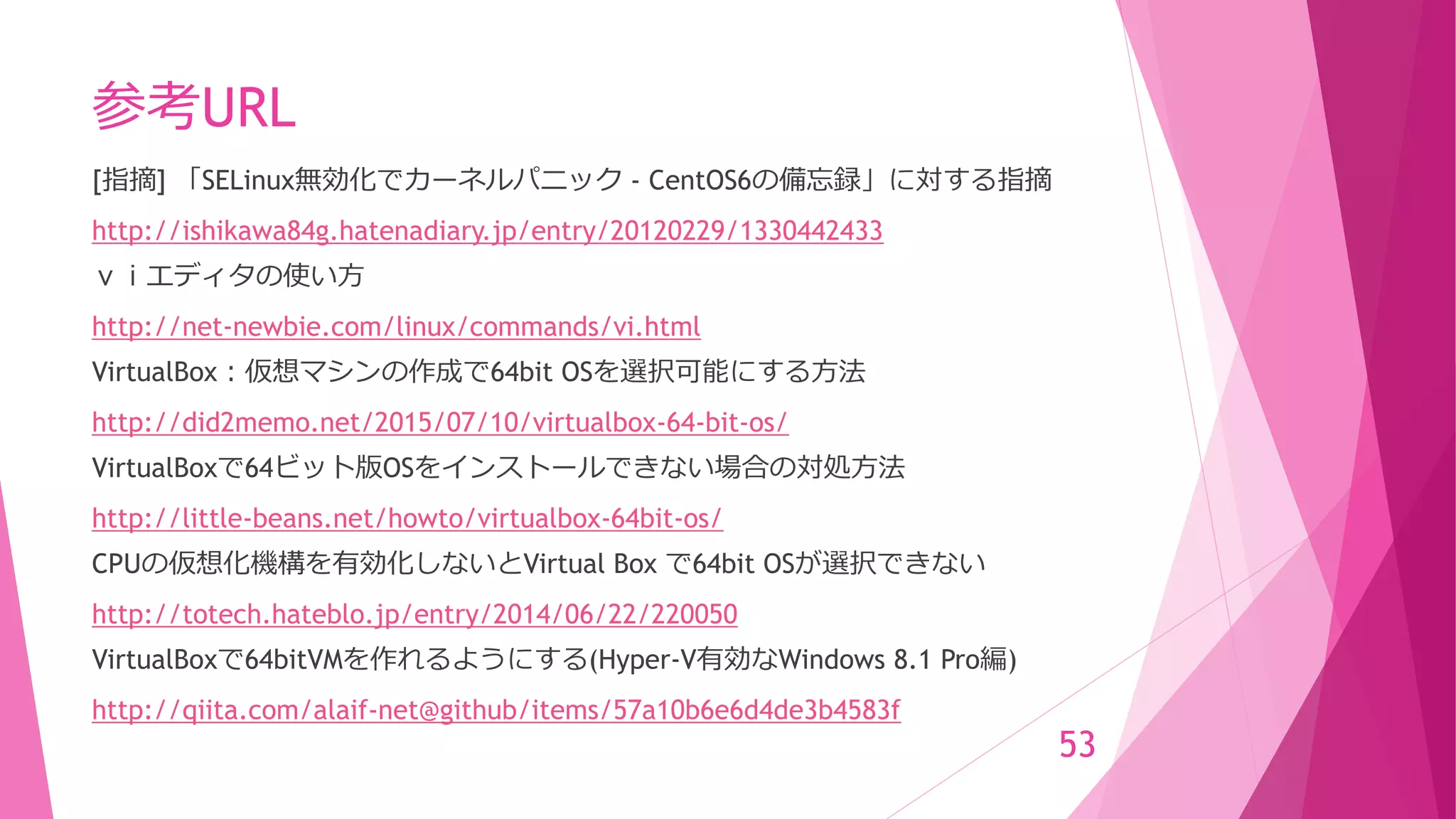 参考URL
[指摘] 「SELinux無効化でカーネルパニック - CentOS6の備忘録」に対する指摘
http://ishikawa84g.hatenadiary.jp/entry/20120229/1330442433
ｖｉエディタの使い方
http://net-newbie.com/linux/commands/vi.html
VirtualBox：仮想マシンの作成で64bit OSを選択可能にする方法
http://did2memo.net/2015/07/10/virtualbox-64-bit-os/
VirtualBoxで64ビット版OSをインストールできない場合の対処方法
http://little-beans.net/howto/virtualbox-64bit-os/
CPUの仮想化機構を有効化しないとVirtual Box で64bit OSが選択できない
http://totech.hateblo.jp/entry/2014/06/22/220050
VirtualBoxで64bitVMを作れるようにする(Hyper-V有効なWindows 8.1 Pro編)
http://qiita.com/alaif-net@github/items/57a10b6e6d4de3b4583f
53
 