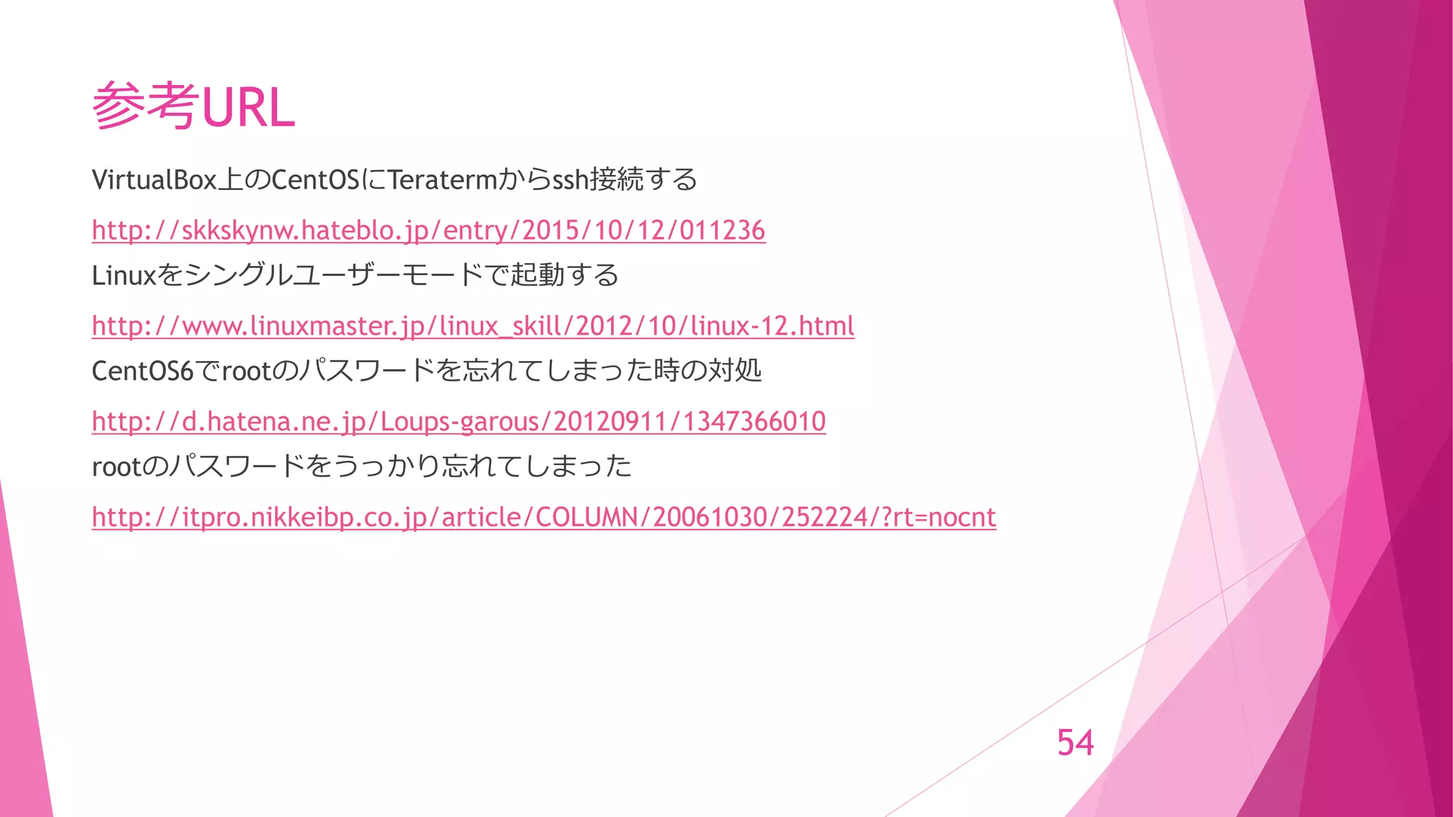 参考URL
VirtualBox上のCentOSにTeratermからssh接続する
http://skkskynw.hateblo.jp/entry/2015/10/12/011236
Linuxをシングルユーザーモードで起動する
http://www.linuxmaster.jp/linux_skill/2012/10/linux-12.html
CentOS6でrootのパスワードを忘れてしまった時の対処
http://d.hatena.ne.jp/Loups-garous/20120911/1347366010
rootのパスワードをうっかり忘れてしまった
http://itpro.nikkeibp.co.jp/article/COLUMN/20061030/252224/?rt=nocnt
54
 
