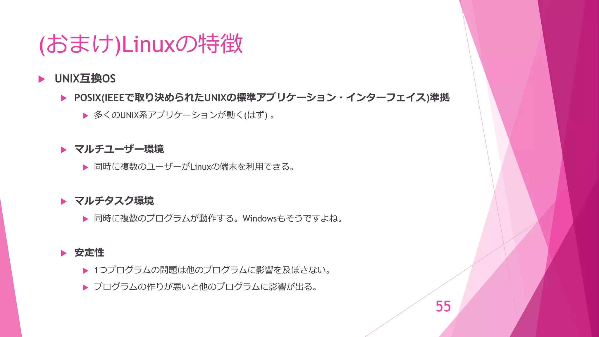 (おまけ)Linuxの特徴
 UNIX互換OS
 POSIX(IEEEで取り決められたUNIXの標準アプリケーション・インターフェイス)準拠
 多くのUNIX系アプリケーションが動く(はず) 。
 マルチユーザー環境
 同時に複数のユーザーがLinuxの端末を利用できる。
 マルチタスク環境
 同時に複数のプログラムが動作する。Windowsもそうですよね。
 安定性
 1つプログラムの問題は他のプログラムに影響を及ぼさない。
 プログラムの作りが悪いと他のプログラムに影響が出る。
55
 