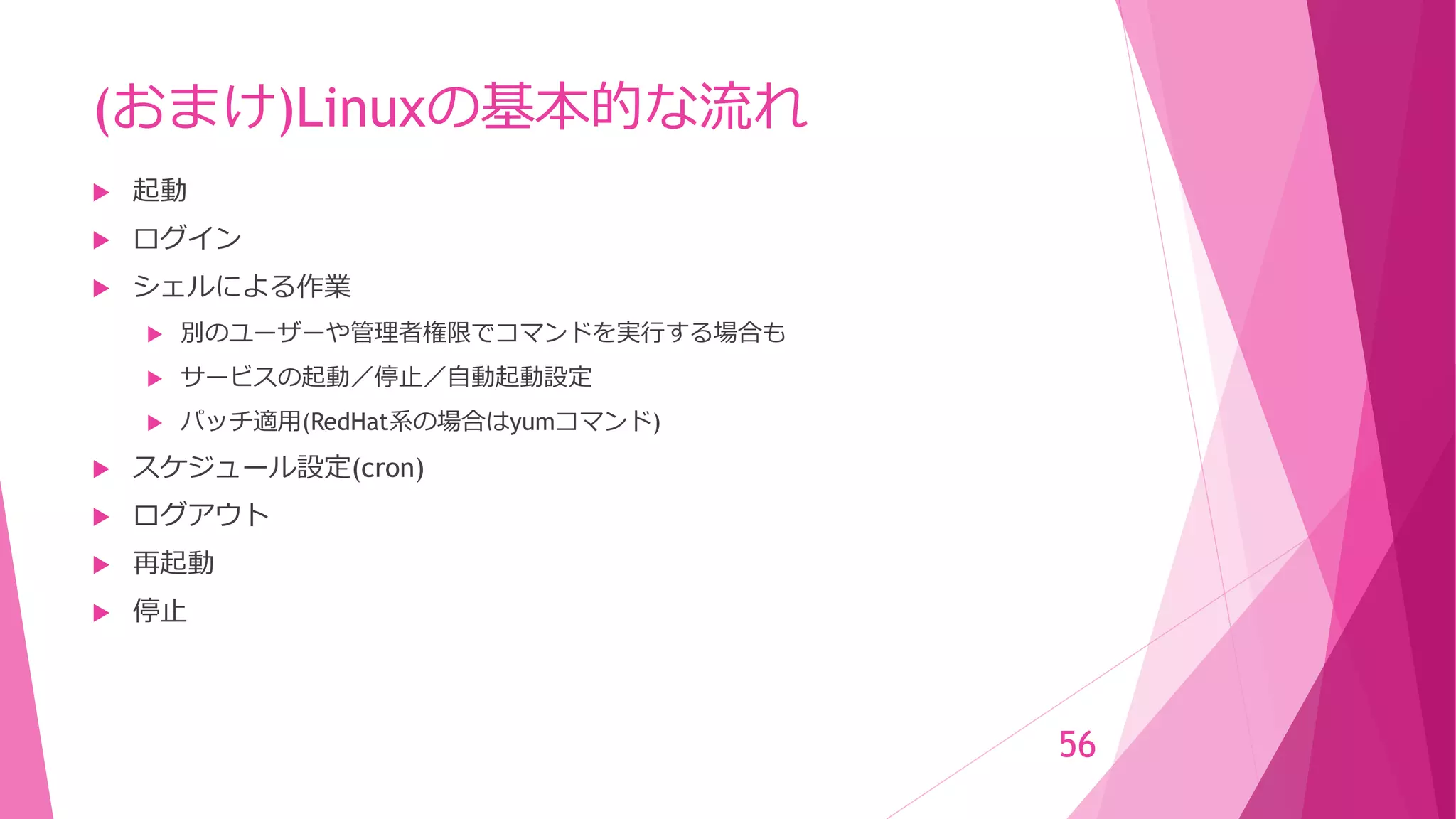 (おまけ)Linuxの基本的な流れ
 起動
 ログイン
 シェルによる作業
 別のユーザーや管理者権限でコマンドを実行する場合も
 サービスの起動／停止／自動起動設定
 パッチ適用(RedHat系の場合はyumコマンド)
 スケジュール設定(cron)
 ログアウト
 再起動
 停止
56
 