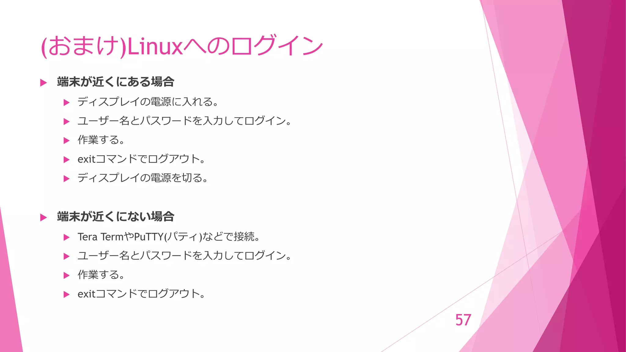 (おまけ)Linuxへのログイン
 端末が近くにある場合
 ディスプレイの電源に入れる。
 ユーザー名とパスワードを入力してログイン。
 作業する。
 exitコマンドでログアウト。
 ディスプレイの電源を切る。
 端末が近くにない場合
 Tera TermやPuTTY(パティ)などで接続。
 ユーザー名とパスワードを入力してログイン。
 作業する。
 exitコマンドでログアウト。
57
 