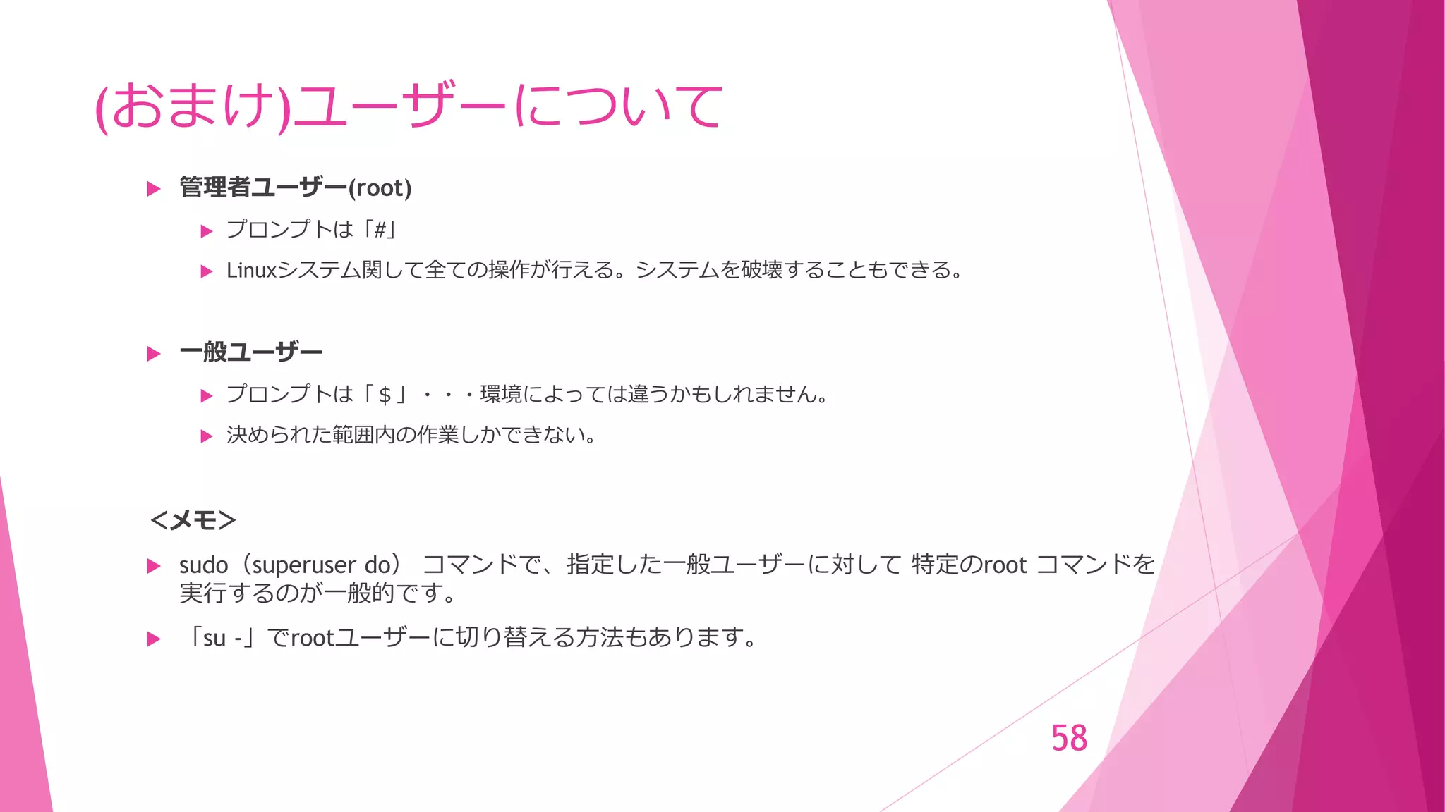 (おまけ)ユーザーについて
 管理者ユーザー(root)
 プロンプトは「#」
 Linuxシステム関して全ての操作が行える。システムを破壊することもできる。
 一般ユーザー
 プロンプトは「＄」・・・環境によっては違うかもしれません。
 決められた範囲内の作業しかできない。
＜メモ＞
 sudo（superuser do） コマンドで、指定した一般ユーザーに対して 特定のroot コマンドを
実行するのが一般的です。
 「su -」でrootユーザーに切り替える方法もあります。
58
 
