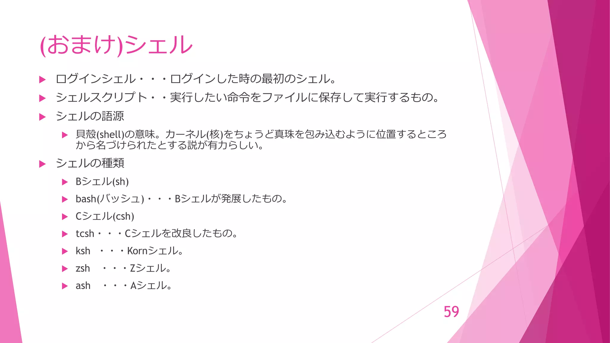 (おまけ)シェル
 ログインシェル・・・ログインした時の最初のシェル。
 シェルスクリプト・・実行したい命令をファイルに保存して実行するもの。
 シェルの語源
 貝殻(shell)の意味。カーネル(核)をちょうど真珠を包み込むように位置するところ
から名づけられたとする説が有力らしい。
 シェルの種類
 Bシェル(sh)
 bash(バッシュ)・・・Bシェルが発展したもの。
 Cシェル(csh)
 tcsh・・・Cシェルを改良したもの。
 ksh ・・・Kornシェル。
 zsh ・・・Zシェル。
 ash ・・・Aシェル。
59
 