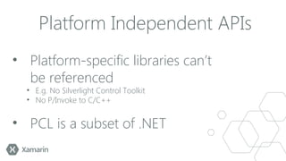 Platform Independent APIs
• Platform-specific libraries can’t
be referenced
• E.g. No Silverlight Control Toolkit
• No P/Invoke to C/C++

• PCL is a subset of .NET

 