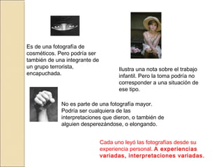 Es de una fotografía de
cosméticos. Pero podría ser
también de una integrante de
un grupo terrorista,
encapuchada.
Ilustra una nota sobre el trabajo
infantil. Pero la toma podría no
corresponder a una situación de
ese tipo.
No es parte de una fotografía mayor.
Podría ser cualquiera de las
interpretaciones que dieron, o también de
alguien desperezándose, o elongando.
Cada uno leyó las fotografías desde su
experiencia personal. A experiencias
variadas, interpretaciones variadas.
 