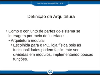 Definição da Arquitetura


• Como o conjunto de partes do sistema se
  interagem por meio de interfaces.
  • Arquitetura modular
    • Escolhida para o P.C. loja física pois as
      funcionalidades podem facilmente ser
      divididas em módulos, implementando poucas
      funções.
 