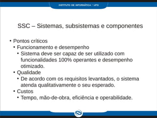 SSC – Sistemas, subsistemas e componentes

• Pontos críticos
  • Funcionamento e desempenho
    • Sistema deve ser capaz de ser utilizado com
      funcionalidades 100% operantes e desempenho
      otimizado.
  • Qualidade
    • De acordo com os requisitos levantados, o sistema
      atenda qualitativamente o seu esperado.
  • Custos
    • Tempo, mão-de-obra, eficiência e operabilidade.
 